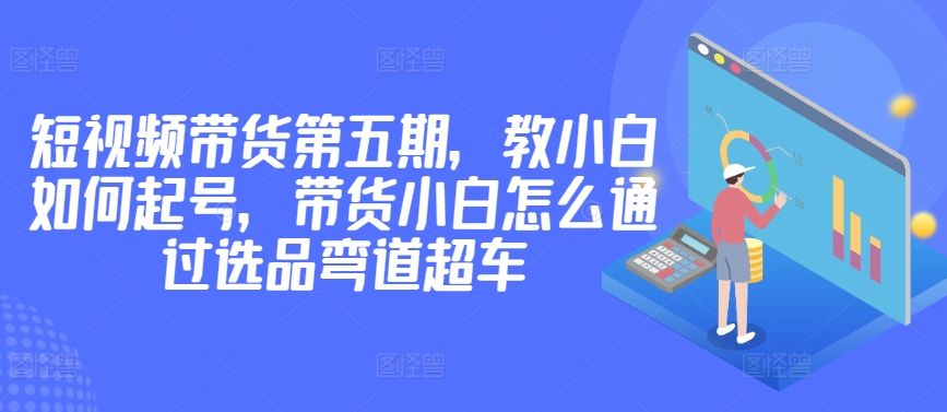 价值2980短视频带货第五期，教小白如何起号，带货小白怎么通过选品弯道超车-财富区