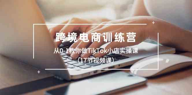 跨境电商训练营：从0-1教你做TikTok小店实操课（17节视频课）-财富区