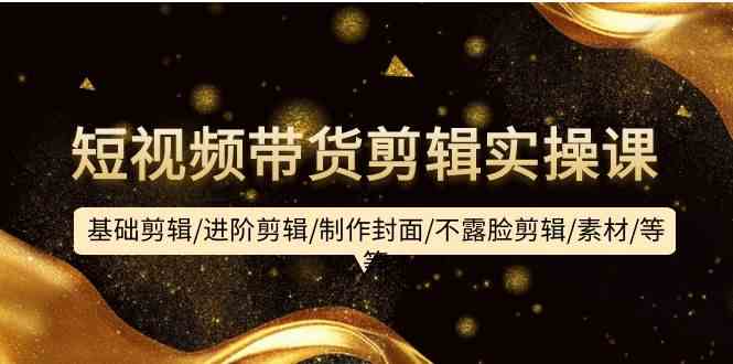 短视频带货剪辑实操课：基础剪辑/进阶剪辑/制作封面/不露脸剪辑/素材/等等-财富区