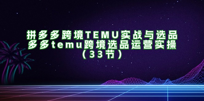 （11934期）拼多多跨境TEMU实战与选品，多多temu跨境选品运营实操（33节）-财富区