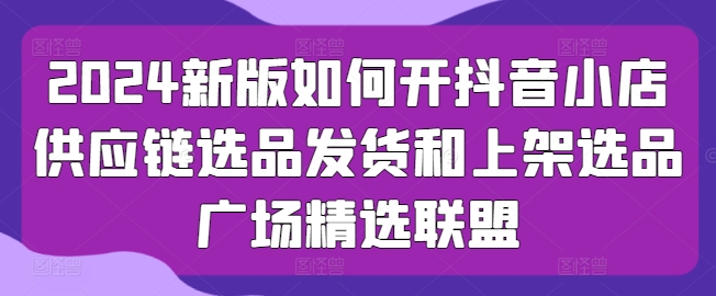 2024新版如何开抖音小店供应链选品发货和上架选品广场精选联盟-财富区
