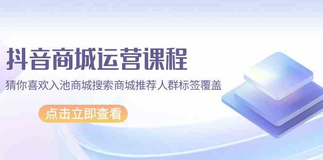 （9771期）抖音商城 运营课程，猜你喜欢入池商城搜索商城推荐人群标签覆盖（67节课）-财富区
