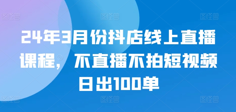 24年3月份抖店线上直播课程，不直播不拍短视频日出100单-财富区