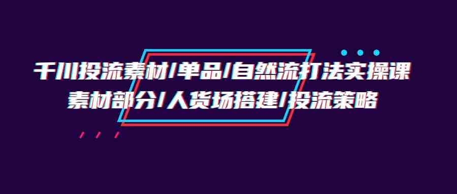 （9908期）千川投流素材/单品/自然流打法实操培训班，素材部分/人货场搭建/投流策略-财富区