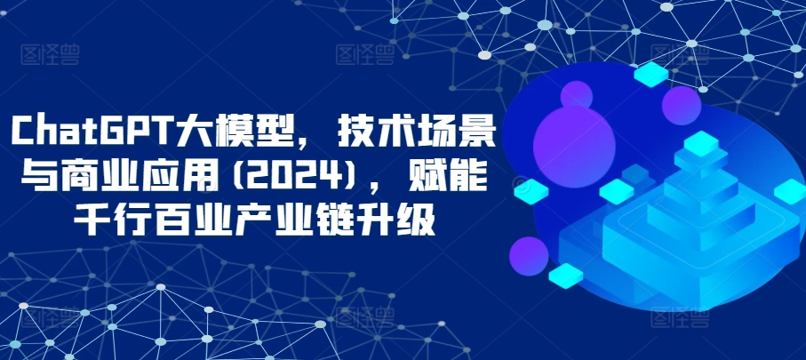 ChatGPT大模型，技术场景与商业应用(2024)，赋能千行百业产业链升级-财富区