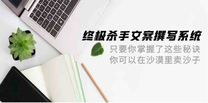 终极杀手文案撰写系统，只要你掌握了这些秘诀，你可以在沙漠里卖沙子（42节课）-财富区