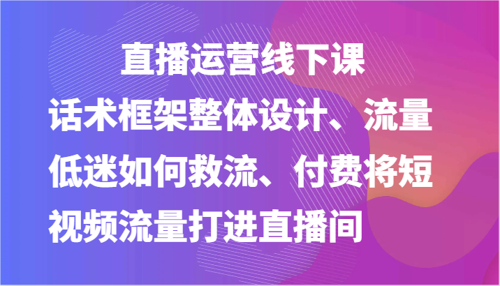 直播运营线下课-话术框架整体设计、流量低迷如何救流、付费将短视频流量打进直播间-财富区
