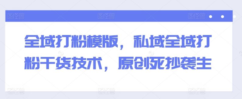 全域打粉模版，私域全域打粉干货技术，原创死抄袭生-财富区