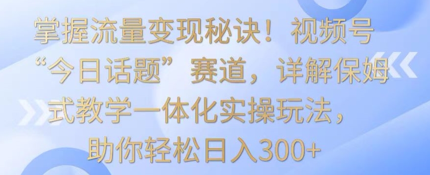 掌握流量变现秘诀！视频号“今日话题”赛道，详解保姆式教学一体化实操玩法，助你轻松日入300+-财富区