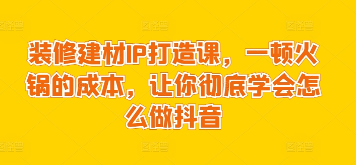 装修建材IP打造课，一顿火锅的成本，让你彻底学会怎么做抖音-财富区