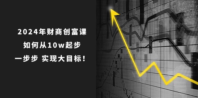 2024年财商创富课：如何从10w起步，一步步实现大目标！（7节完整版）-财富区