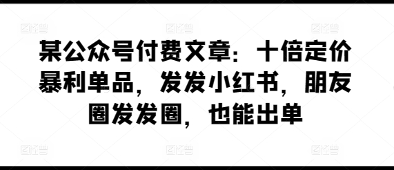 某公众号付费文章：十倍定价暴利单品，发发小红书，朋友圈发发圈，也能出单-财富区