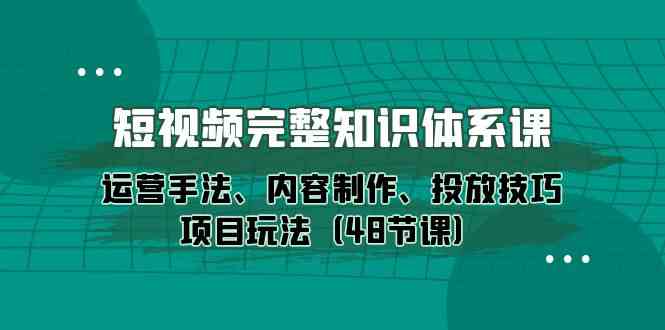 短视频完整知识体系课，运营手法、内容制作、投放技巧项目玩法（48节课）-财富区