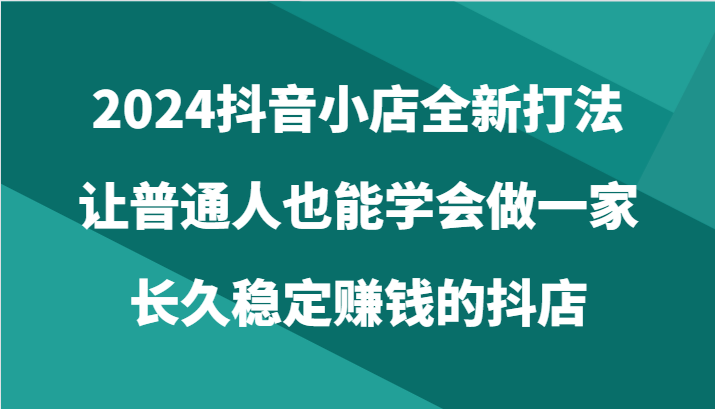 2024抖音小店全新打法，让普通人也能学会做一家长久稳定赚钱的抖店（24节）-财富区