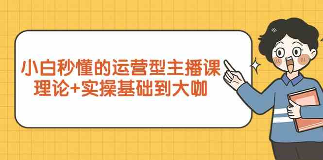 新手小白秒懂的运营型主播课，理论+实操基础到大咖（7节课）-财富区