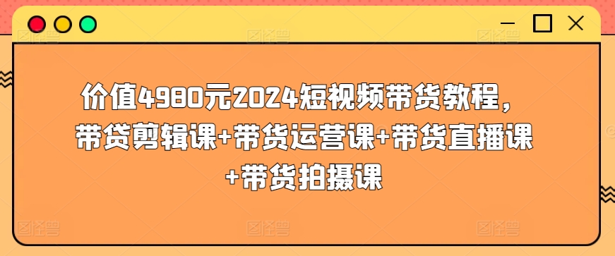 价值4980元2024短视频带货教程，带贷剪辑课+带货运营课+带货直播课+带货拍摄课-财富区