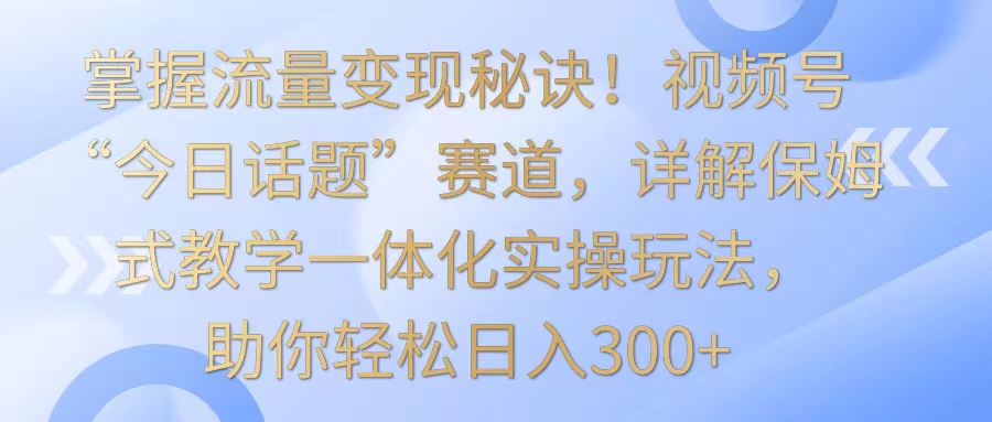 掌握流量变现秘诀！视频号“今日话题”赛道，详解保姆式教学一体化实操玩法，日入300+-财富区