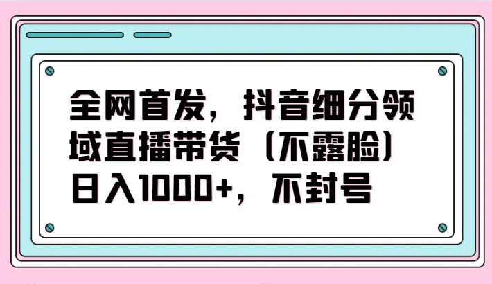 全网首发，抖音细分领域直播带货（不露脸）项目，日入1000+，不封号-财富区