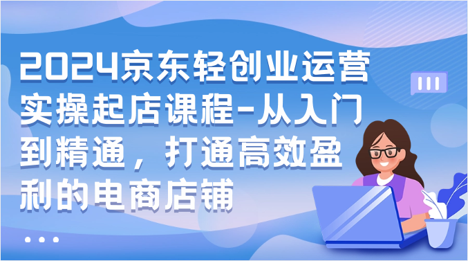 2024京东轻创业运营实操起店课程-从入门到精通，打通高效盈利的电商店铺-财富区