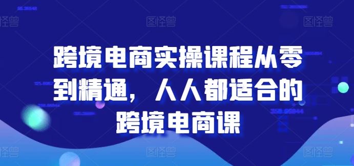 跨境电商实操课程从零到精通，人人都适合的跨境电商课-财富区