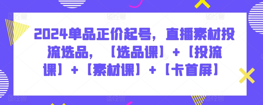 2024单品正价起号，直播素材投流选品，【选品课】+【投流课】+【素材课】+【卡首屏】-财富区
