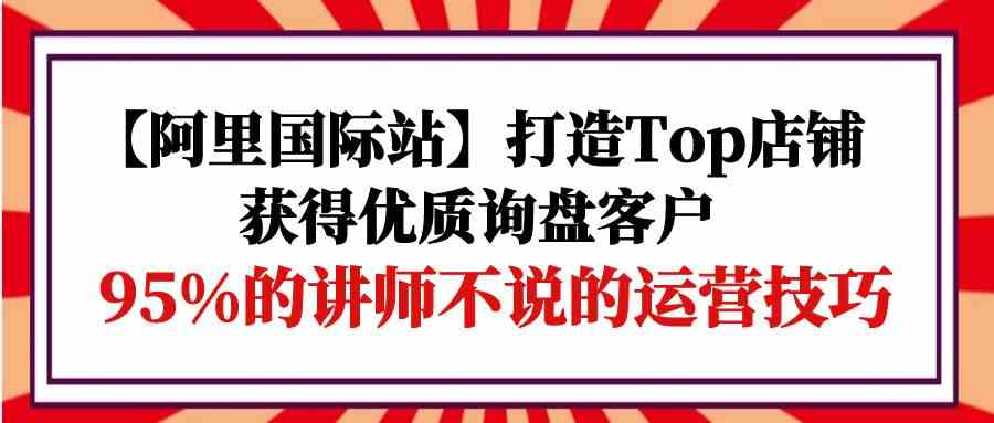 （9976期）【阿里国际站】打造Top店铺-获得优质询盘客户，95%的讲师不说的运营技巧-财富区