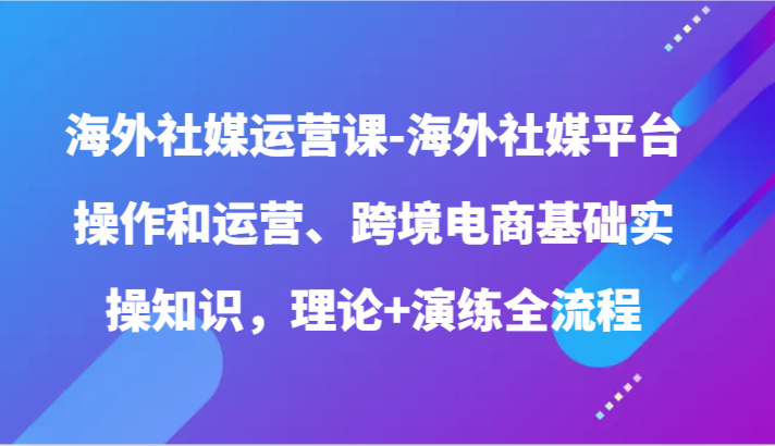 海外社媒运营课-海外社媒平台操作和运营、跨境电商基础实操知识，理论+演练全流程-财富区