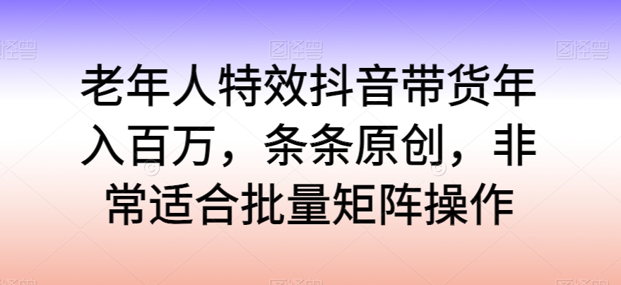 老年人特效抖音带货年入百万，条条原创，非常适合批量矩阵操作-财富区