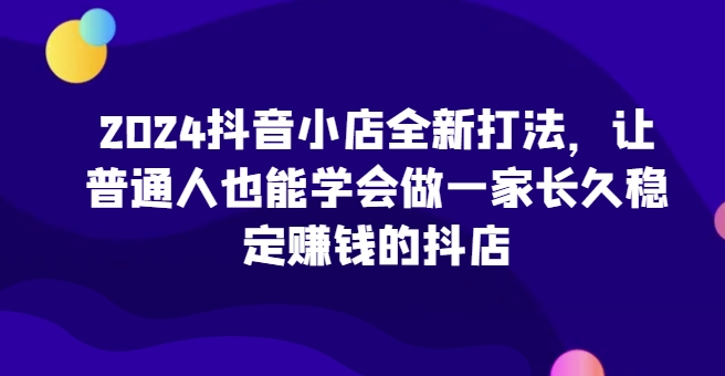 2024抖音小店全新打法，让普通人也能学会做一家长久稳定赚钱的抖店-财富区