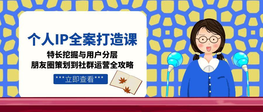 个人IP全案打造课，特长挖掘与用户分层，朋友圈策划到社群运营全攻略-财富区