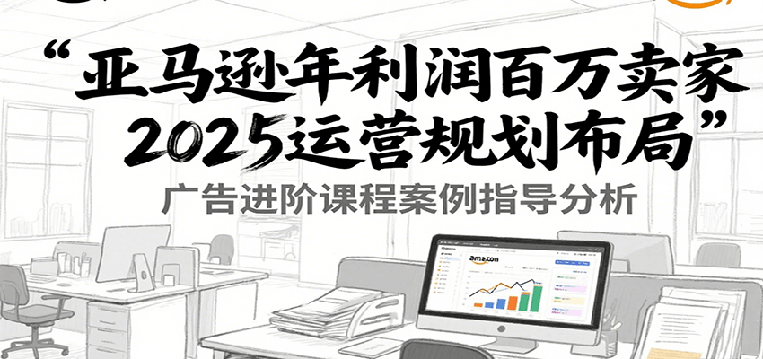 亚马逊年利润百万卖家2025运营规划布局，广告进阶课程案例指导分析-财富区