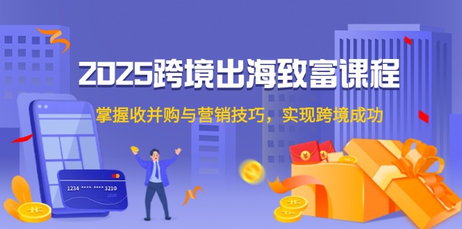 2025跨境出海致富课程，掌握收并购与营销技巧，实现跨境成功-财富区
