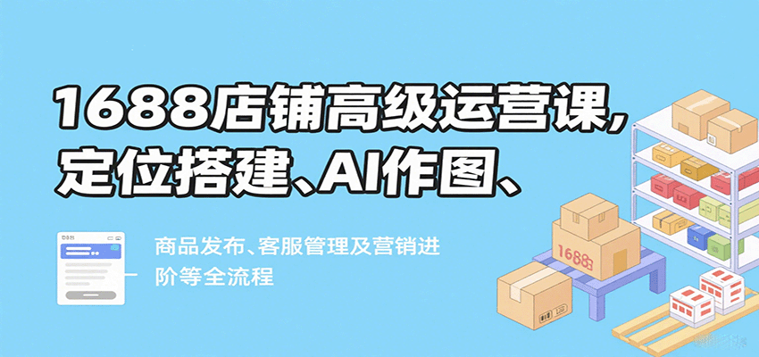 1688店铺高级运营课，定位搭建、AI作图、商品发布、客服管理及营销进阶等全流程-财富区