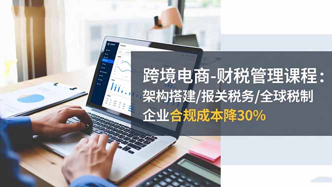 跨境电商-财税管理课程：架构搭建/报关税务/全球税制，企业合规成本降30%-财富区