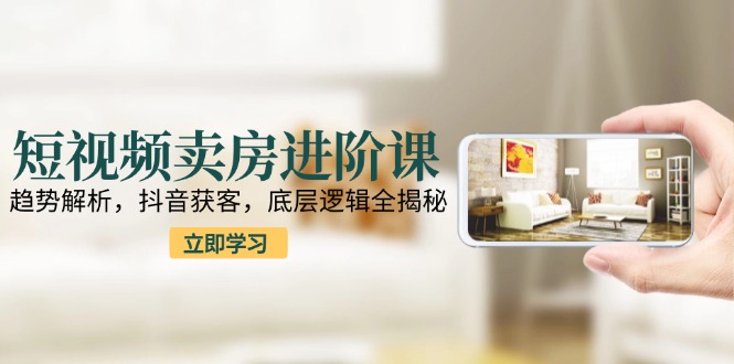 短视频卖房进阶课：趋势解析，抖音获客，底层逻辑全揭秘-财富区