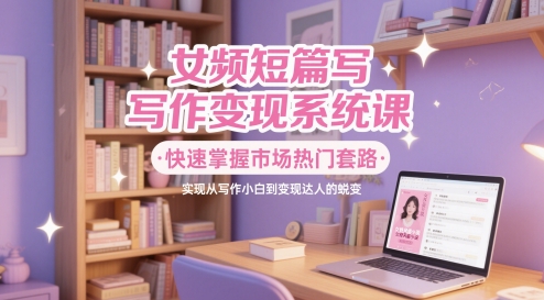 女频短篇写作变现系统课，快速掌握市场热门套路，实现从写作小白到变现达人的蜕变-财富区