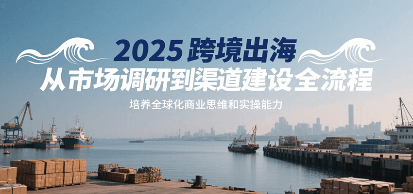 2025跨境出海从市场调研到渠道建设全流程，培养全球化商业思维和实操能力-财富区