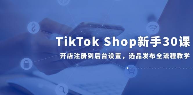 TikTok Shop新手30课，开店注册到后台设置，选品发布全流程教学-财富区