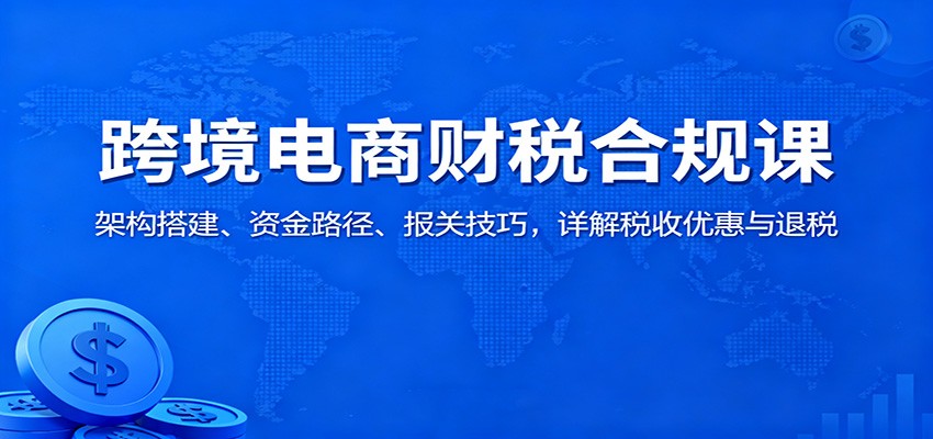 跨境电商财税合规课：架构搭建、资金路径、报关技巧，详解税收优惠与退税-财富区