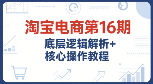 淘宝电商第16期，底层逻辑解析+核心操作教程，运营、推广提升能力的必学课程+配套资料-财富区