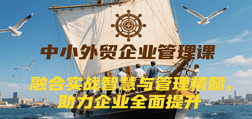 中小外贸企业管理课，融合实战智慧与管理精髓，助力企业全面提升管理水平-财富区