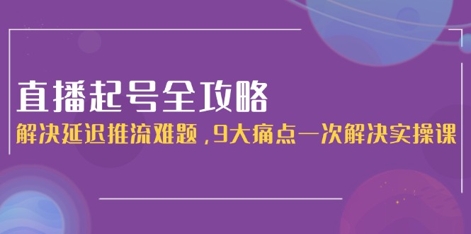 直播起号全攻略：解决延迟推流难题，9大痛点一次解决实操课-财富区