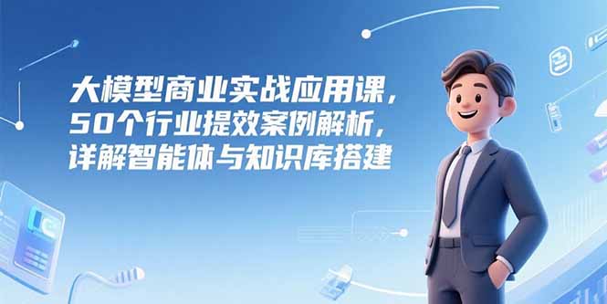 大模型商业实战应用课，50个行业提效案例解析，详解智能体与知识库搭建-财富区