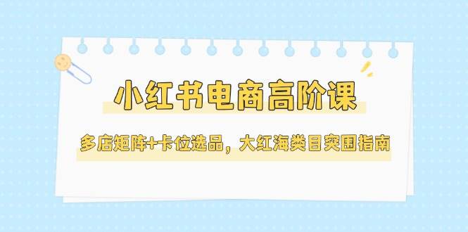 小红书电商高阶课，多店矩阵+卡位选品，大红海类目突围指南（更新5月）-财富区