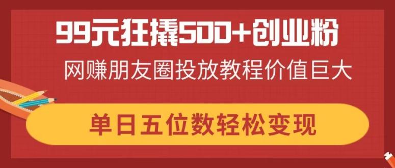 （14247期）99元狂撬500+创业粉，网赚朋友圈投放教程价值巨大，单日五位数轻松变现-财富区
